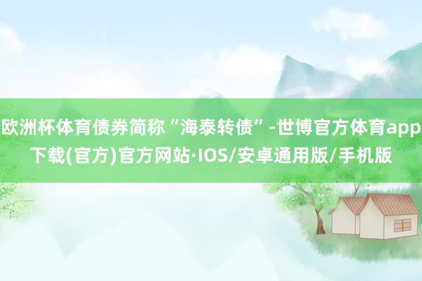 欧洲杯体育债券简称“海泰转债”-世博官方体育app下载(官方)官方网站·IOS/安卓通用版/手机版