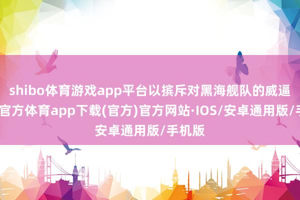shibo体育游戏app平台以摈斥对黑海舰队的威逼-世博官方体育app下载(官方)官方网站·IOS/安卓通用版/手机版