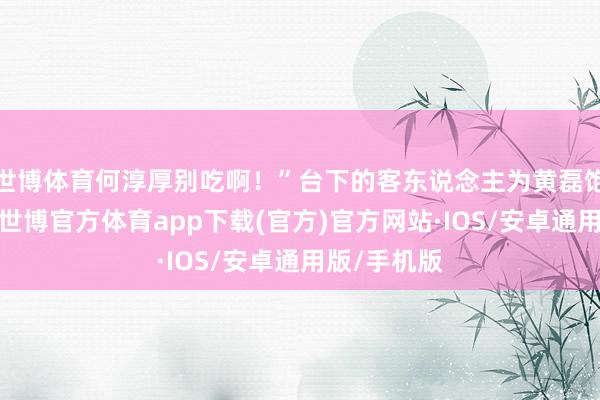 世博体育何淳厚别吃啊！”台下的客东说念主为黄磊饱读掌开心-世博官方体育app下载(官方)官方网站·IOS/安卓通用版/手机版