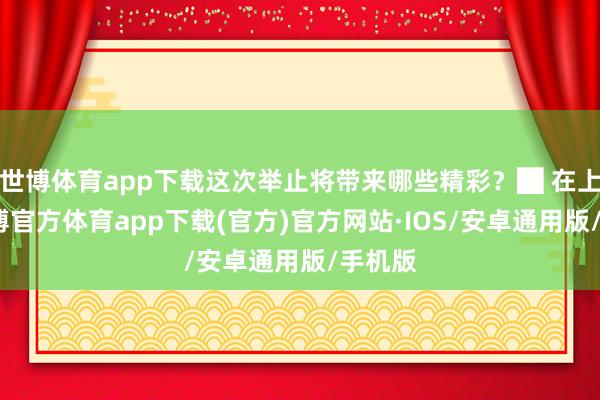 世博体育app下载这次举止将带来哪些精彩？█ 在上海-世博官方体育app下载(官方)官方网站·IOS/安卓通用版/手机版