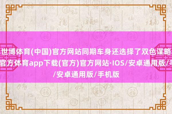 世博体育(中国)官方网站同期车身还选择了双色谋略-世博官方体育app下载(官方)官方网站·IOS/安卓通用版/手机版