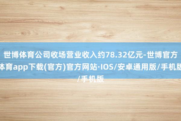 世博体育公司收场营业收入约78.32亿元-世博官方体育app下载(官方)官方网站·IOS/安卓通用版/手机版