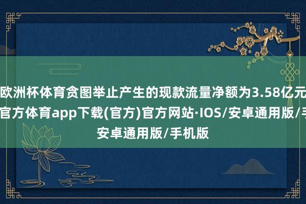 欧洲杯体育贪图举止产生的现款流量净额为3.58亿元-世博官方体育app下载(官方)官方网站·IOS/安卓通用版/手机版