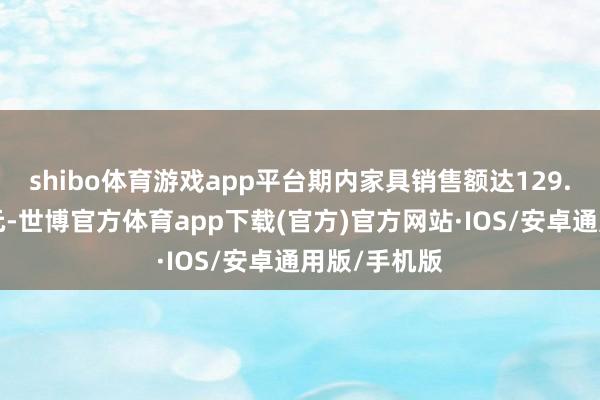 shibo体育游戏app平台期内家具销售额达129.5亿好意思元-世博官方体育app下载(官方)官方网站·IOS/安卓通用版/手机版