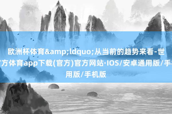 欧洲杯体育&ldquo;从当前的趋势来看-世博官方体育app下载(官方)官方网站·IOS/安卓通用版/手机版