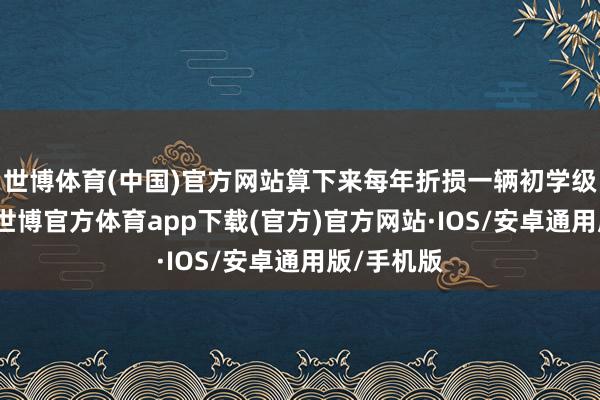 世博体育(中国)官方网站算下来每年折损一辆初学级飞奔S级-世博官方体育app下载(官方)官方网站·IOS/安卓通用版/手机版