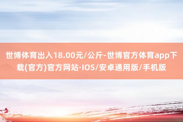 世博体育出入18.00元/公斤-世博官方体育app下载(官方)官方网站·IOS/安卓通用版/手机版