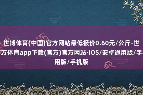 世博体育(中国)官方网站最低报价0.60元/公斤-世博官方体育app下载(官方)官方网站·IOS/安卓通用版/手机版