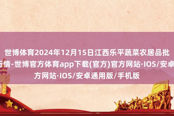世博体育2024年12月15日江西乐平蔬菜农居品批发大阛阓价钱行情-世博官方体育app下载(官方)官方网站·IOS/安卓通用版/手机版