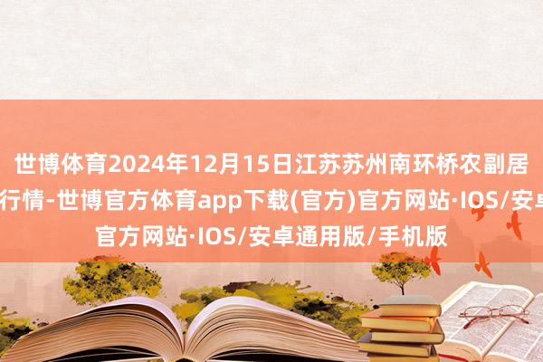 世博体育2024年12月15日江苏苏州南环桥农副居品批发市集价钱行情-世博官方体育app下载(官方)官方网站·IOS/安卓通用版/手机版