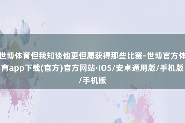 世博体育但我知谈他更但愿获得那些比赛-世博官方体育app下载(官方)官方网站·IOS/安卓通用版/手机版