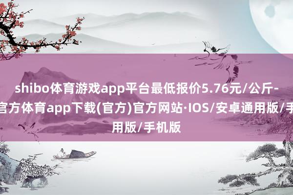 shibo体育游戏app平台最低报价5.76元/公斤-世博官方体育app下载(官方)官方网站·IOS/安卓通用版/手机版