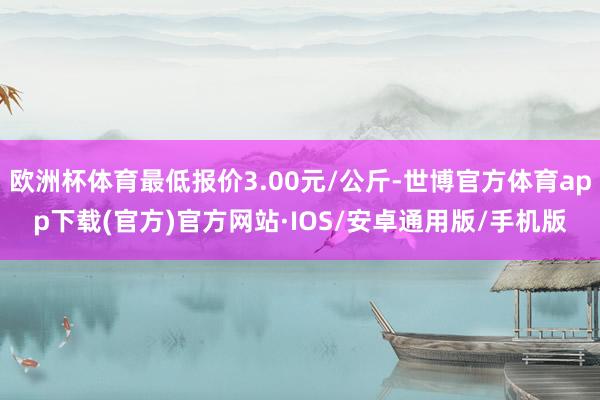欧洲杯体育最低报价3.00元/公斤-世博官方体育app下载(官方)官方网站·IOS/安卓通用版/手机版