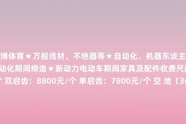 世博体育★万般线材、不绝器等★自动化、机器东谈主及伺服通顺章程家具★非标自动化期间缔造★新动力电动车期间家具及配件收费尺度 海外尺度展位9㎡ 双启齿：8800元/个 单启齿：7800元/个 空 地（36平时米起租） RMB 880 /M2 组委会热线 杭州铭通展览有限公司江苏市集部关系冯先生 133 7228 9676微信同号 发布于：浙江省-世博官方体育app下载(官方)官方网站·IOS/安卓通