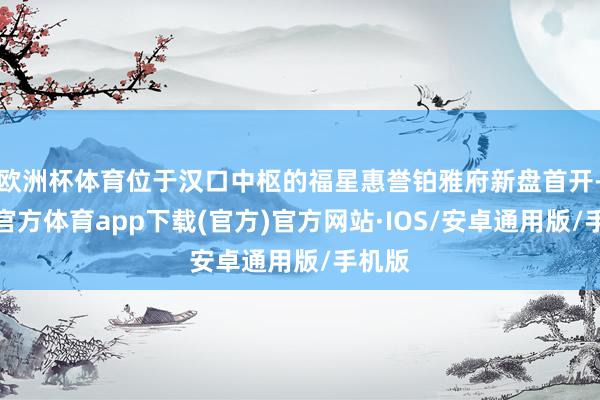 欧洲杯体育位于汉口中枢的福星惠誉铂雅府新盘首开-世博官方体育app下载(官方)官方网站·IOS/安卓通用版/手机版