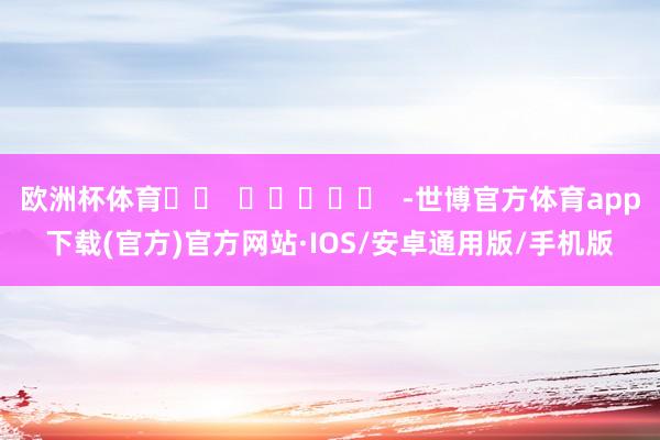 欧洲杯体育		  					  -世博官方体育app下载(官方)官方网站·IOS/安卓通用版/手机版