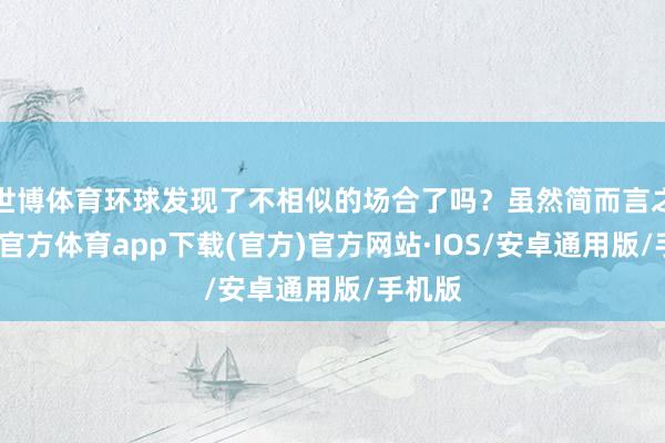 世博体育环球发现了不相似的场合了吗？虽然简而言之-世博官方体育app下载(官方)官方网站·IOS/安卓通用版/手机版