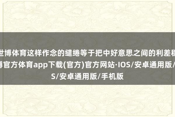 世博体育这样作念的缱绻等于把中好意思之间的利差稳住-世博官方体育app下载(官方)官方网站·IOS/安卓通用版/手机版