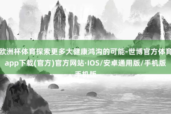 欧洲杯体育探索更多大健康鸿沟的可能-世博官方体育app下载(官方)官方网站·IOS/安卓通用版/手机版