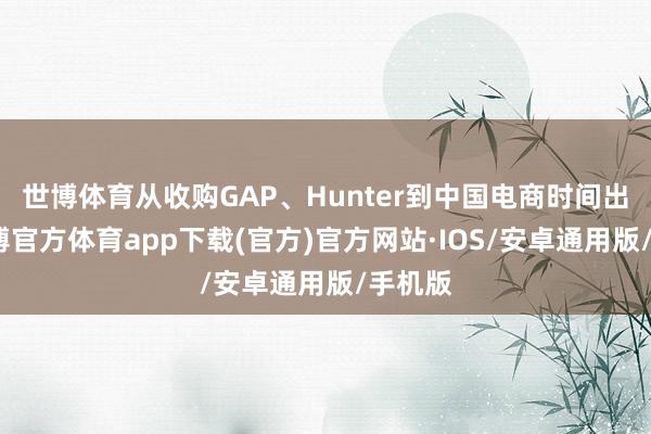 世博体育从收购GAP、Hunter到中国电商时间出海-世博官方体育app下载(官方)官方网站·IOS/安卓通用版/手机版