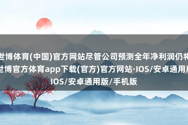 世博体育(中国)官方网站尽管公司预测全年净利润仍将耗费19-世博官方体育app下载(官方)官方网站·IOS/安卓通用版/手机版