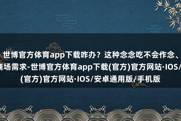 世博官方体育app下载咋办？这种念念吃不会作念、嫌艰难懒得作念的商场需求-世博官方体育app下载(官方)官方网站·IOS/安卓通用版/手机版