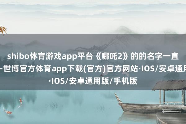 shibo体育游戏app平台《哪吒2》的的名字一直挂在热搜上-世博官方体育app下载(官方)官方网站·IOS/安卓通用版/手机版