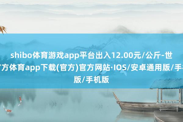 shibo体育游戏app平台出入12.00元/公斤-世博官方体育app下载(官方)官方网站·IOS/安卓通用版/手机版