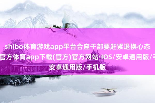shibo体育游戏app平台合座干部要赶紧退换心态-世博官方体育app下载(官方)官方网站·IOS/安卓通用版/手机版