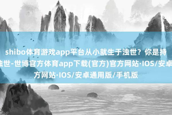 shibo体育游戏app平台从小就生于浊世？你是持重的吗？生于浊世-世博官方体育app下载(官方)官方网站·IOS/安卓通用版/手机版