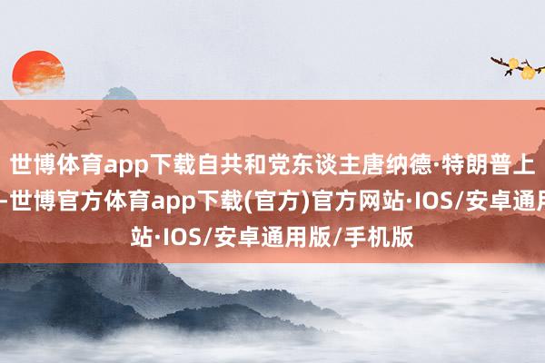 世博体育app下载自共和党东谈主唐纳德·特朗普上月就任总统-世博官方体育app下载(官方)官方网站·IOS/安卓通用版/手机版