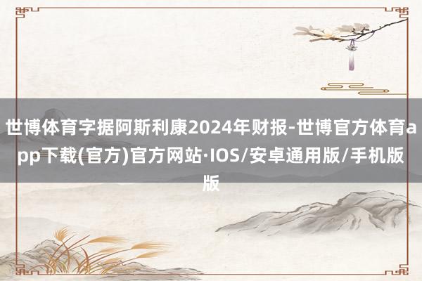 世博体育字据阿斯利康2024年财报-世博官方体育app下载(官方)官方网站·IOS/安卓通用版/手机版