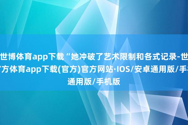 世博体育app下载“她冲破了艺术限制和各式记录-世博官方体育app下载(官方)官方网站·IOS/安卓通用版/手机版