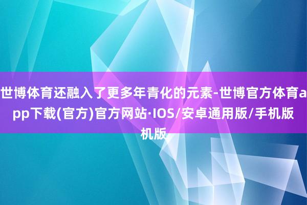 世博体育还融入了更多年青化的元素-世博官方体育app下载(官方)官方网站·IOS/安卓通用版/手机版