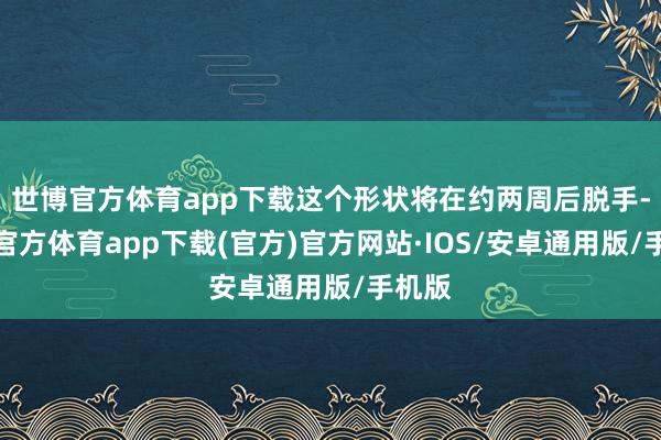 世博官方体育app下载这个形状将在约两周后脱手-世博官方体育app下载(官方)官方网站·IOS/安卓通用版/手机版