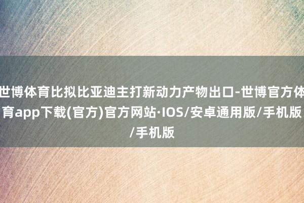世博体育比拟比亚迪主打新动力产物出口-世博官方体育app下载(官方)官方网站·IOS/安卓通用版/手机版