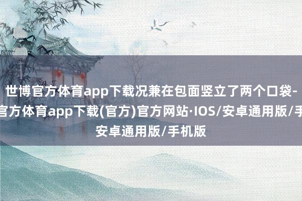 世博官方体育app下载况兼在包面竖立了两个口袋-世博官方体育app下载(官方)官方网站·IOS/安卓通用版/手机版