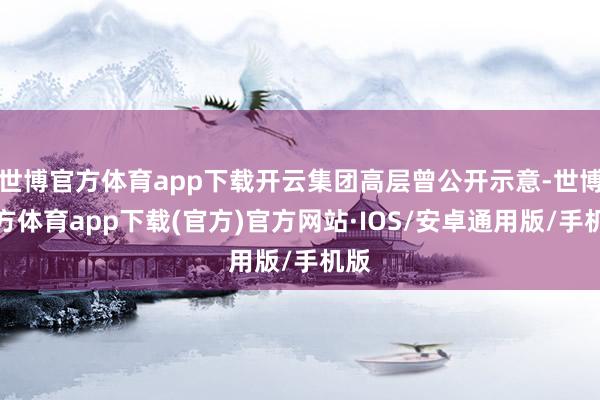世博官方体育app下载开云集团高层曾公开示意-世博官方体育app下载(官方)官方网站·IOS/安卓通用版/手机版