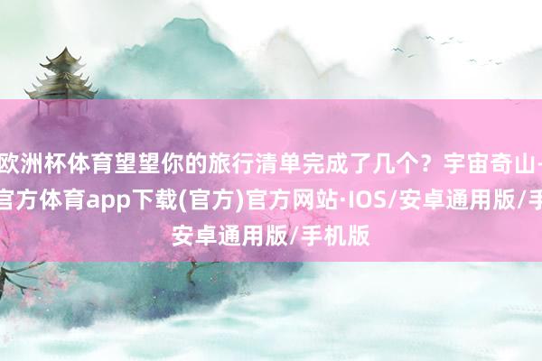 欧洲杯体育望望你的旅行清单完成了几个？宇宙奇山-世博官方体育app下载(官方)官方网站·IOS/安卓通用版/手机版