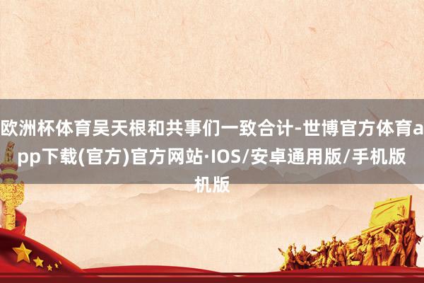欧洲杯体育吴天根和共事们一致合计-世博官方体育app下载(官方)官方网站·IOS/安卓通用版/手机版