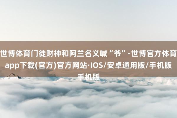 世博体育门徒财神和阿兰名义喊“爷”-世博官方体育app下载(官方)官方网站·IOS/安卓通用版/手机版
