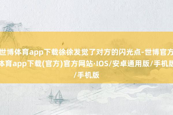 世博体育app下载徐徐发觉了对方的闪光点-世博官方体育app下载(官方)官方网站·IOS/安卓通用版/手机版