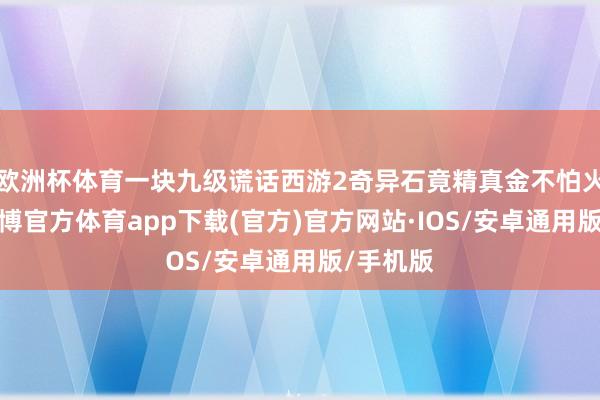 欧洲杯体育一块九级谎话西游2奇异石竟精真金不怕火得手-世博官方体育app下载(官方)官方网站·IOS/安卓通用版/手机版