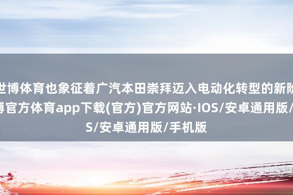 世博体育也象征着广汽本田崇拜迈入电动化转型的新阶段-世博官方体育app下载(官方)官方网站·IOS/安卓通用版/手机版