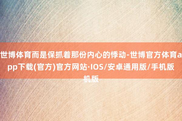 世博体育而是保抓着那份内心的悸动-世博官方体育app下载(官方)官方网站·IOS/安卓通用版/手机版