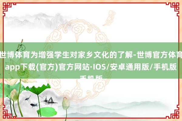 世博体育为增强学生对家乡文化的了解-世博官方体育app下载(官方)官方网站·IOS/安卓通用版/手机版