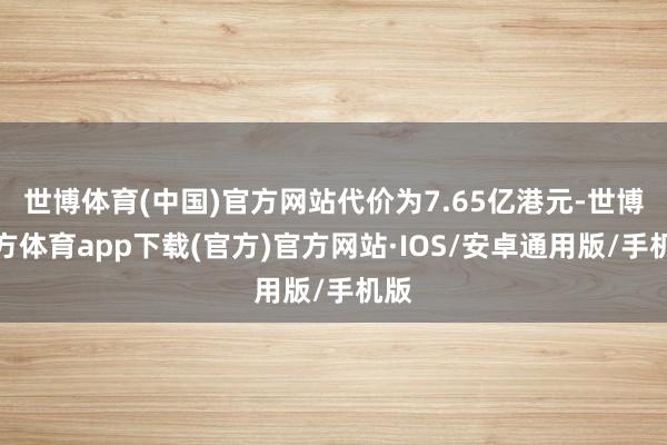 世博体育(中国)官方网站代价为7.65亿港元-世博官方体育app下载(官方)官方网站·IOS/安卓通用版/手机版