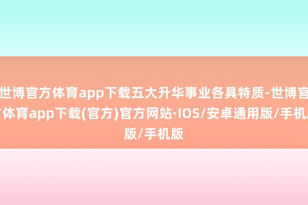 世博官方体育app下载五大升华事业各具特质-世博官方体育app下载(官方)官方网站·IOS/安卓通用版/手机版