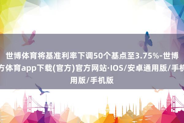 世博体育将基准利率下调50个基点至3.75%-世博官方体育app下载(官方)官方网站·IOS/安卓通用版/手机版