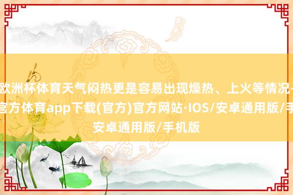 欧洲杯体育天气闷热更是容易出现燥热、上火等情况-世博官方体育app下载(官方)官方网站·IOS/安卓通用版/手机版